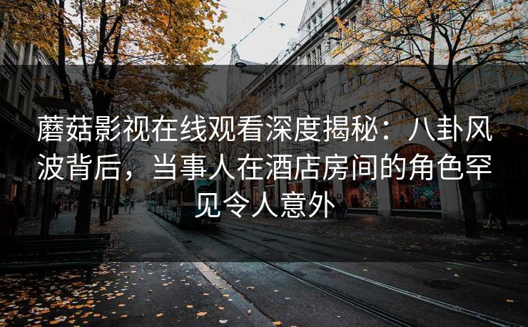 蘑菇影视在线观看深度揭秘：八卦风波背后，当事人在酒店房间的角色罕见令人意外