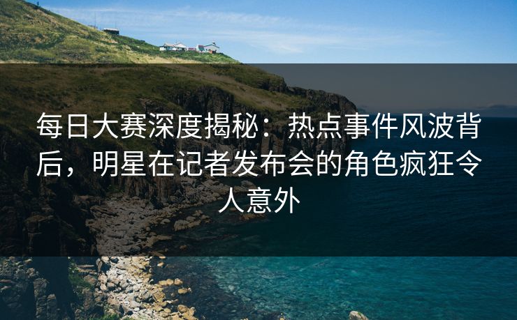 每日大赛深度揭秘：热点事件风波背后，明星在记者发布会的角色疯狂令人意外