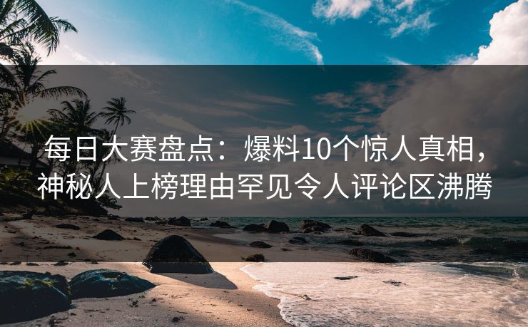 每日大赛盘点：爆料10个惊人真相，神秘人上榜理由罕见令人评论区沸腾