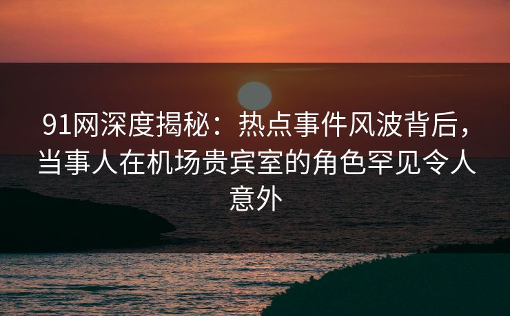91网深度揭秘：热点事件风波背后，当事人在机场贵宾室的角色罕见令人意外