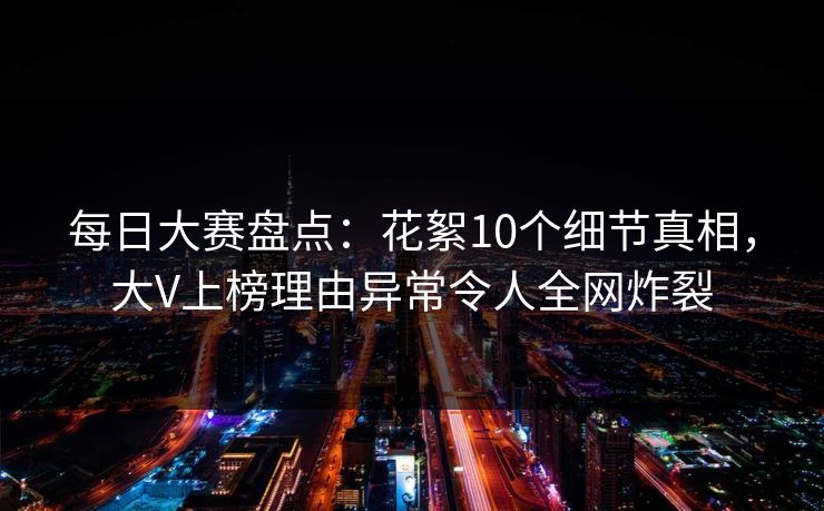每日大赛盘点：花絮10个细节真相，大V上榜理由异常令人全网炸裂