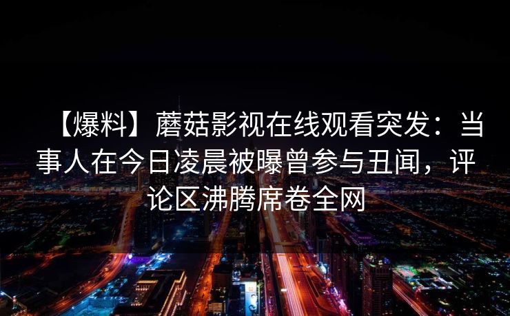 【爆料】蘑菇影视在线观看突发：当事人在今日凌晨被曝曾参与丑闻，评论区沸腾席卷全网  第1张