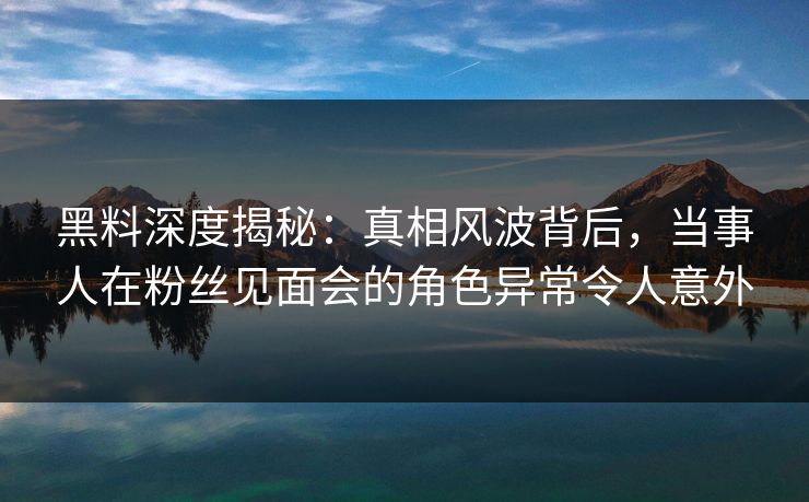 黑料深度揭秘：真相风波背后，当事人在粉丝见面会的角色异常令人意外