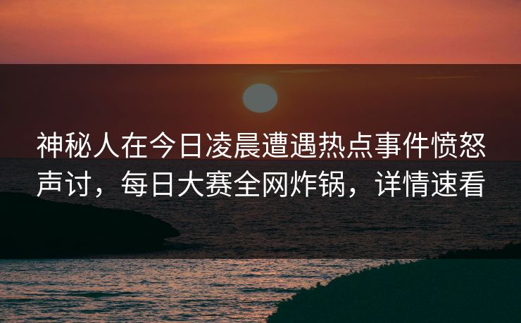 神秘人在今日凌晨遭遇热点事件愤怒声讨，每日大赛全网炸锅，详情速看