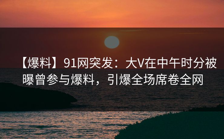 【爆料】91网突发：大V在中午时分被曝曾参与爆料，引爆全场席卷全网