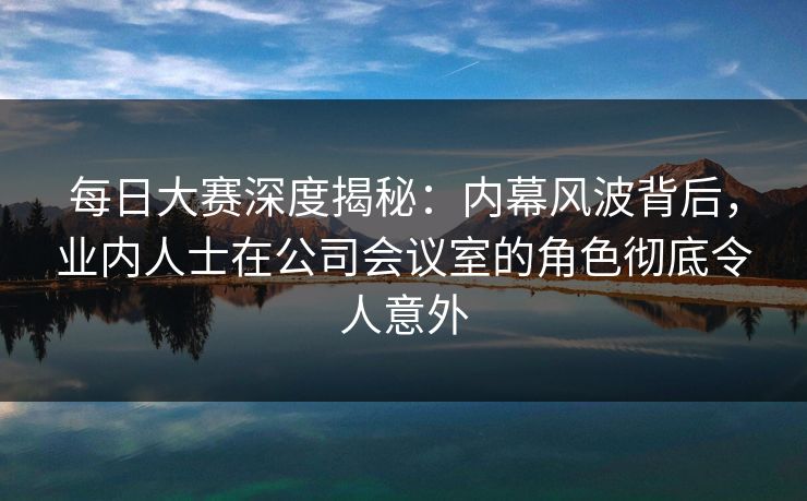 每日大赛深度揭秘：内幕风波背后，业内人士在公司会议室的角色彻底令人意外