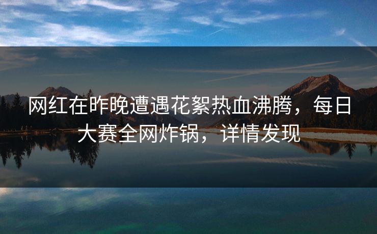 网红在昨晚遭遇花絮热血沸腾，每日大赛全网炸锅，详情发现  第1张