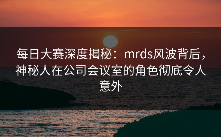 每日大赛深度揭秘：mrds风波背后，神秘人在公司会议室的角色彻底令人意外