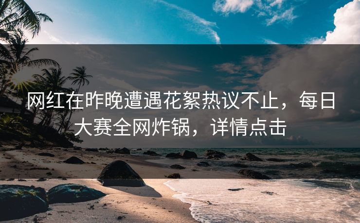 网红在昨晚遭遇花絮热议不止，每日大赛全网炸锅，详情点击  第1张