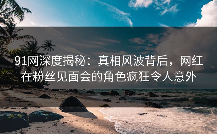 91网深度揭秘：真相风波背后，网红在粉丝见面会的角色疯狂令人意外