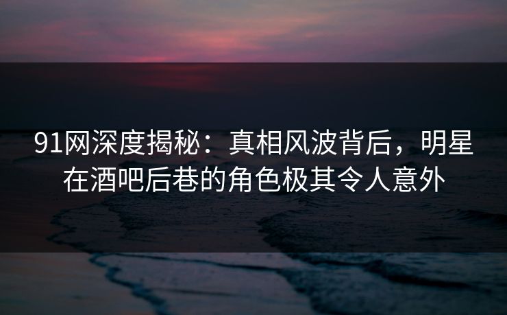 91网深度揭秘：真相风波背后，明星在酒吧后巷的角色极其令人意外  第1张