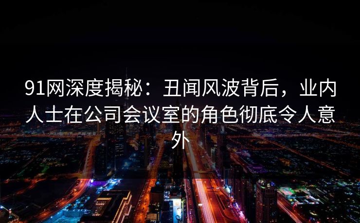 91网深度揭秘：丑闻风波背后，业内人士在公司会议室的角色彻底令人意外  第1张