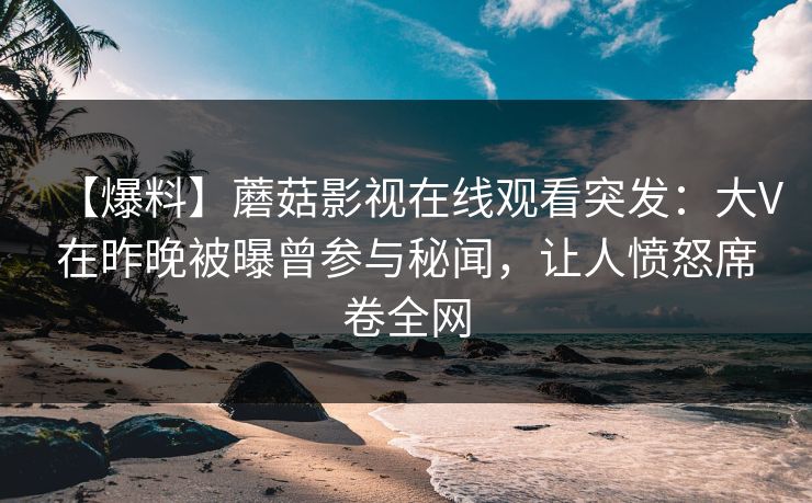 【爆料】蘑菇影视在线观看突发：大V在昨晚被曝曾参与秘闻，让人愤怒席卷全网