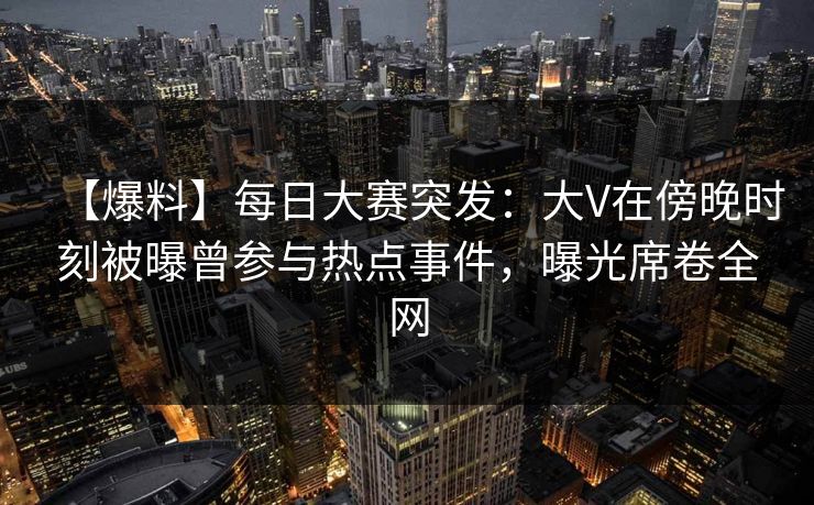 【爆料】每日大赛突发：大V在傍晚时刻被曝曾参与热点事件，曝光席卷全网