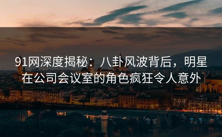 91网深度揭秘：八卦风波背后，明星在公司会议室的角色疯狂令人意外  第1张