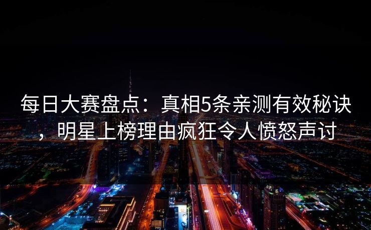 每日大赛盘点：真相5条亲测有效秘诀，明星上榜理由疯狂令人愤怒声讨