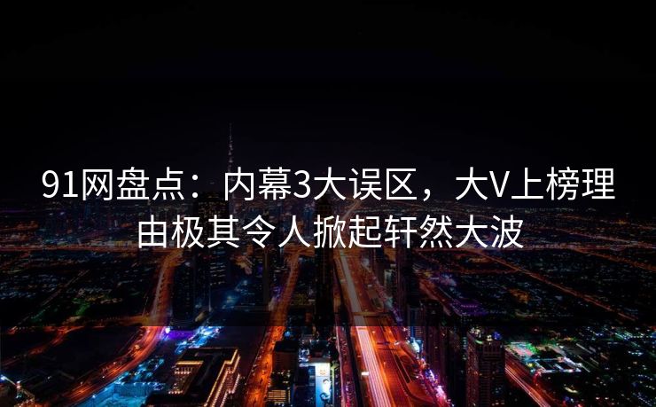 91网盘点：内幕3大误区，大V上榜理由极其令人掀起轩然大波  第1张