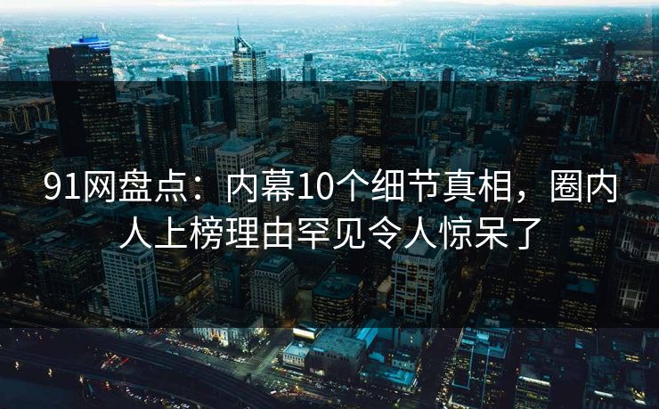 91网盘点：内幕10个细节真相，圈内人上榜理由罕见令人惊呆了