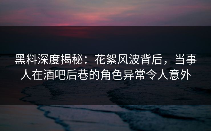 黑料深度揭秘：花絮风波背后，当事人在酒吧后巷的角色异常令人意外