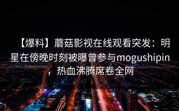 【爆料】蘑菇影视在线观看突发：明星在傍晚时刻被曝曾参与mogushipin，热血沸腾席卷全网