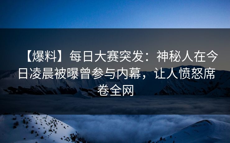 【爆料】每日大赛突发：神秘人在今日凌晨被曝曾参与内幕，让人愤怒席卷全网