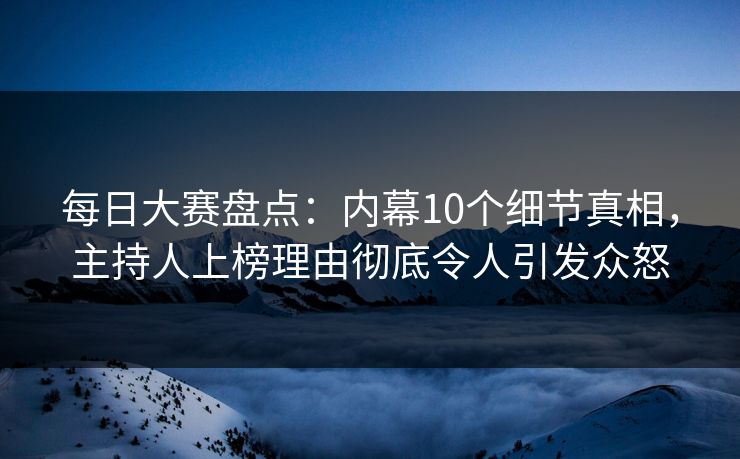 每日大赛盘点：内幕10个细节真相，主持人上榜理由彻底令人引发众怒  第1张