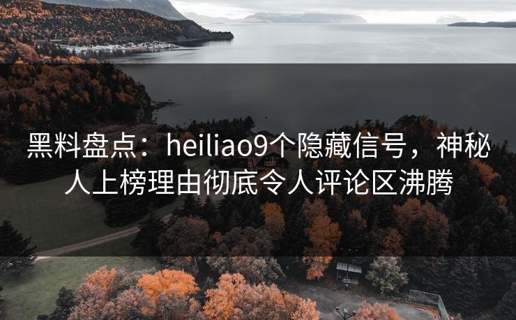 黑料盘点：heiliao9个隐藏信号，神秘人上榜理由彻底令人评论区沸腾