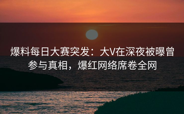 爆料每日大赛突发：大V在深夜被曝曾参与真相，爆红网络席卷全网