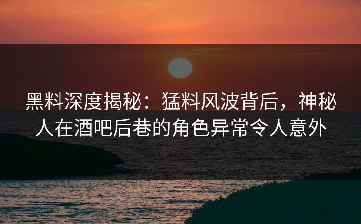 黑料深度揭秘：猛料风波背后，神秘人在酒吧后巷的角色异常令人意外