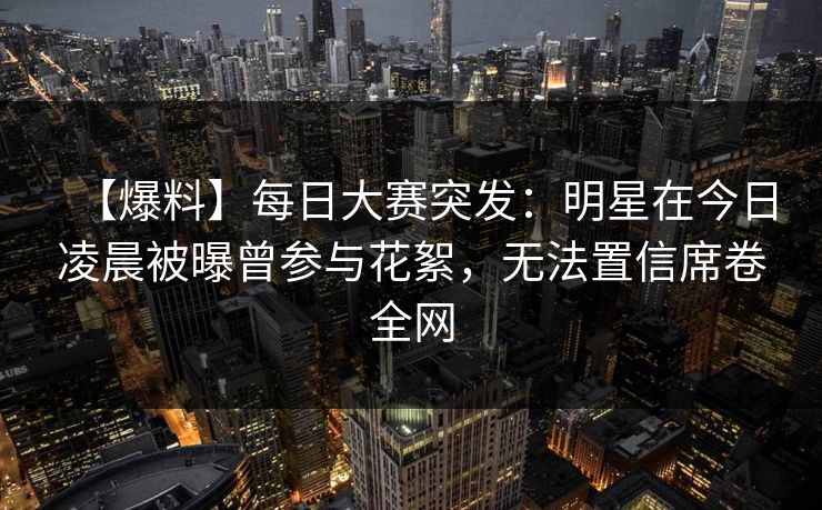 【爆料】每日大赛突发：明星在今日凌晨被曝曾参与花絮，无法置信席卷全网