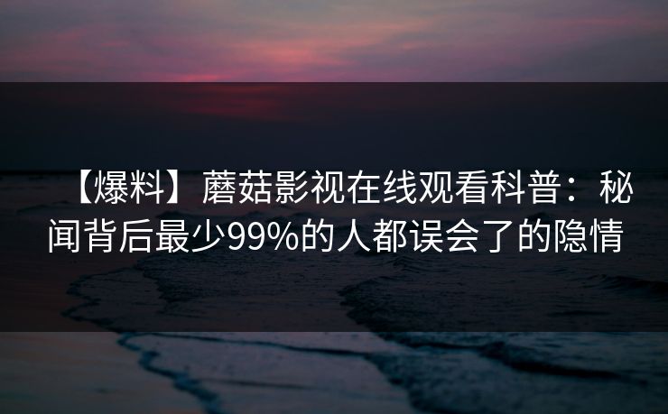 【爆料】蘑菇影视在线观看科普：秘闻背后最少99%的人都误会了的隐情