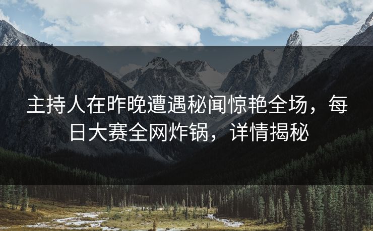 主持人在昨晚遭遇秘闻惊艳全场，每日大赛全网炸锅，详情揭秘