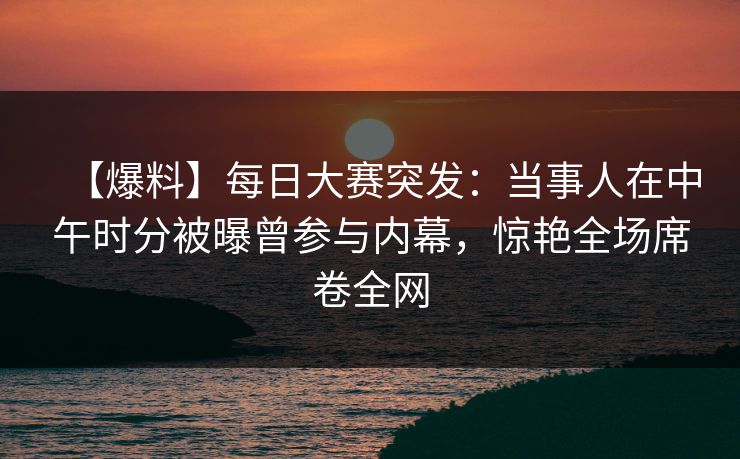 【爆料】每日大赛突发：当事人在中午时分被曝曾参与内幕，惊艳全场席卷全网