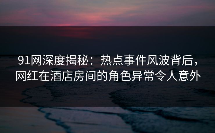 91网深度揭秘：热点事件风波背后，网红在酒店房间的角色异常令人意外