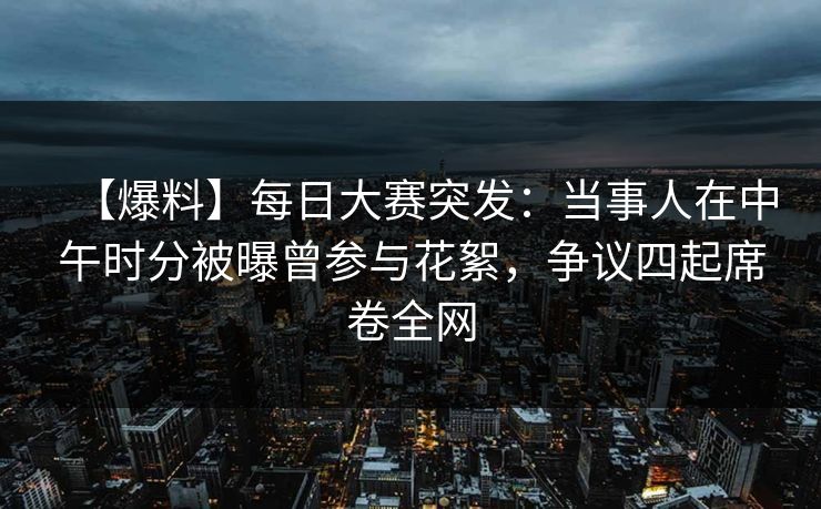 【爆料】每日大赛突发：当事人在中午时分被曝曾参与花絮，争议四起席卷全网