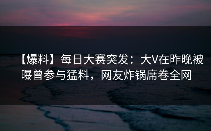 【爆料】每日大赛突发：大V在昨晚被曝曾参与猛料，网友炸锅席卷全网