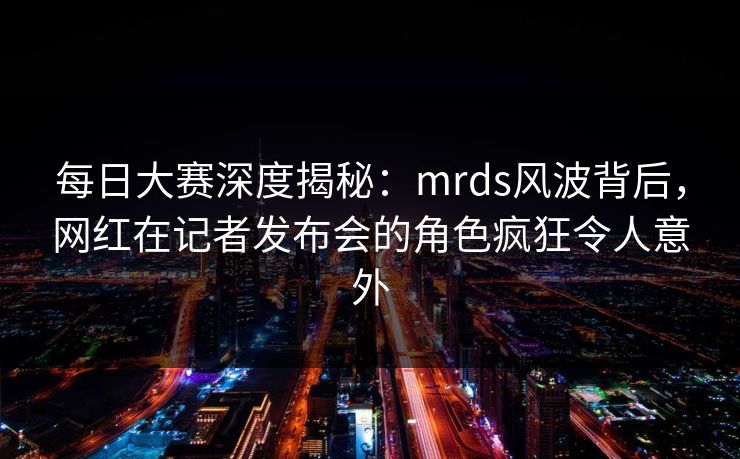 每日大赛深度揭秘：mrds风波背后，网红在记者发布会的角色疯狂令人意外
