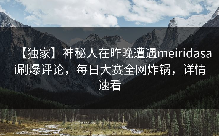 【独家】神秘人在昨晚遭遇meiridasai刷爆评论，每日大赛全网炸锅，详情速看