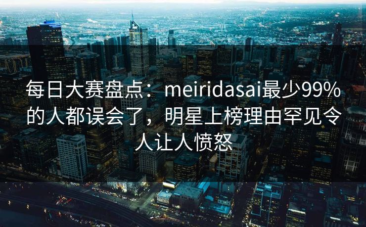 每日大赛盘点：meiridasai最少99%的人都误会了，明星上榜理由罕见令人让人愤怒