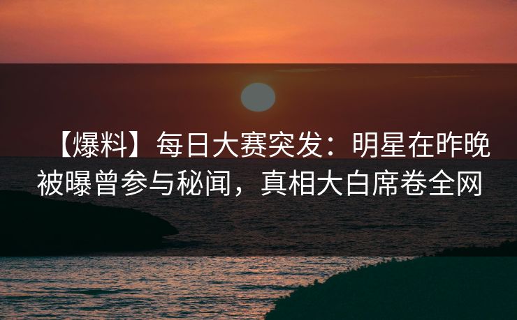【爆料】每日大赛突发：明星在昨晚被曝曾参与秘闻，真相大白席卷全网  第1张