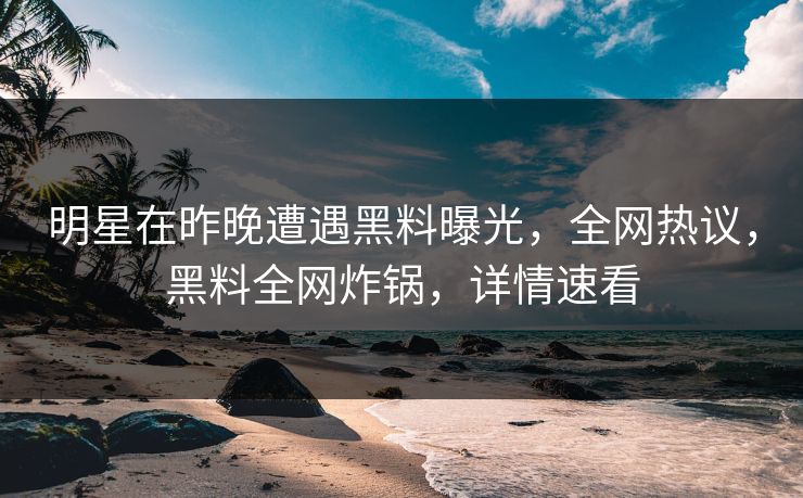 明星在昨晚遭遇黑料曝光，全网热议，黑料全网炸锅，详情速看