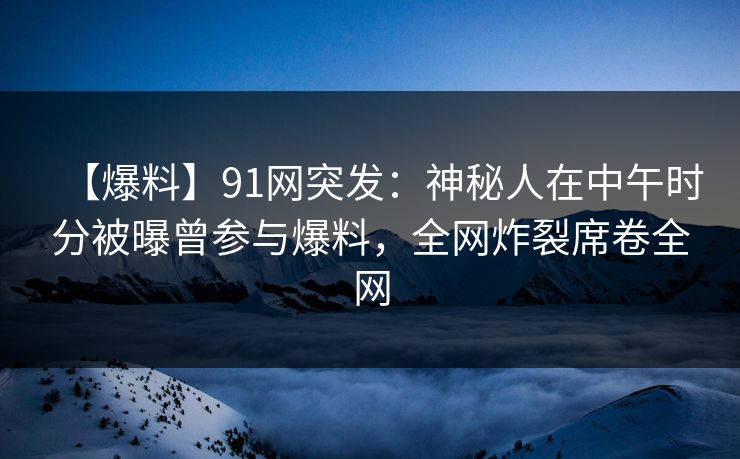 【爆料】91网突发：神秘人在中午时分被曝曾参与爆料，全网炸裂席卷全网