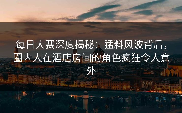 每日大赛深度揭秘：猛料风波背后，圈内人在酒店房间的角色疯狂令人意外