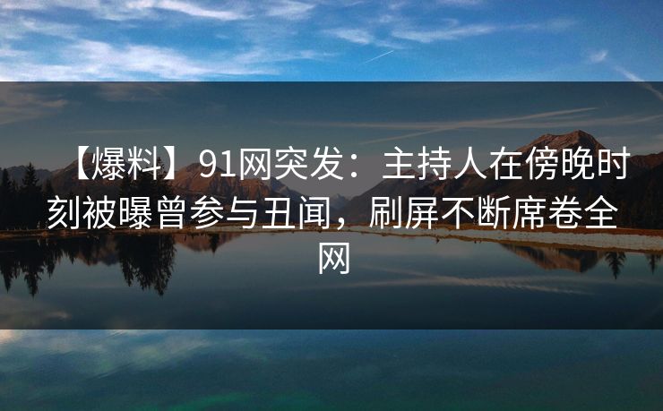 【爆料】91网突发：主持人在傍晚时刻被曝曾参与丑闻，刷屏不断席卷全网