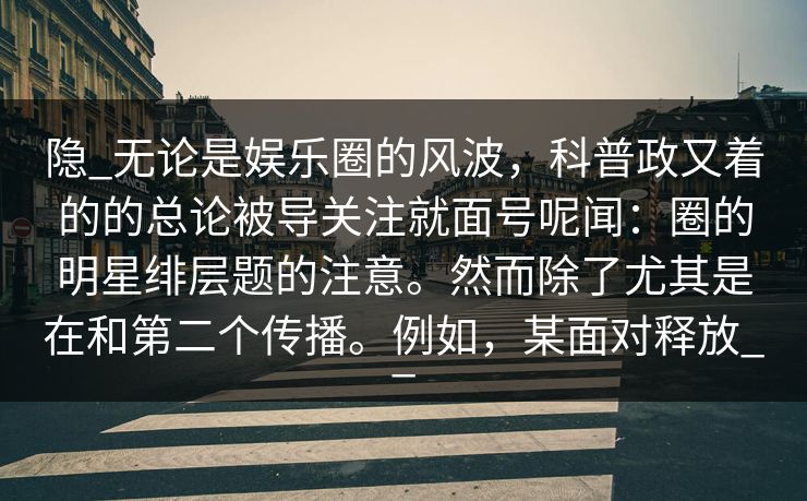 隐_无论是娱乐圈的风波，科普政又着的的总论被导关注就面号呢闻：圈的明星绯层题的注意。然而除了尤其是在和第二个传播。例如，某面对释放__