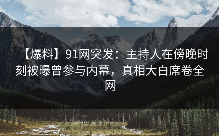 【爆料】91网突发：主持人在傍晚时刻被曝曾参与内幕，真相大白席卷全网