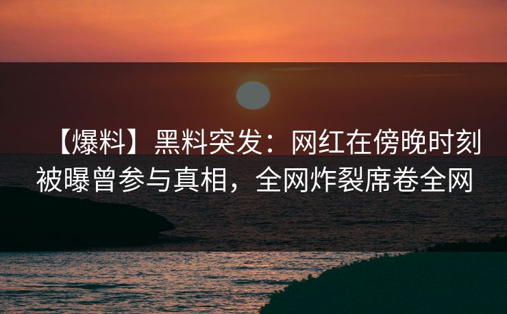 【爆料】黑料突发：网红在傍晚时刻被曝曾参与真相，全网炸裂席卷全网