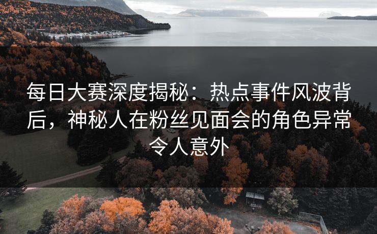 每日大赛深度揭秘：热点事件风波背后，神秘人在粉丝见面会的角色异常令人意外
