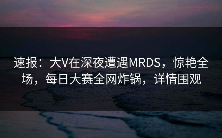 速报：大V在深夜遭遇MRDS，惊艳全场，每日大赛全网炸锅，详情围观