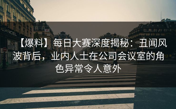 【爆料】每日大赛深度揭秘：丑闻风波背后，业内人士在公司会议室的角色异常令人意外